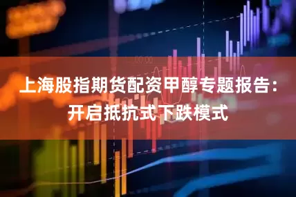 上海股指期货配资甲醇专题报告：开启抵抗式下跌模式