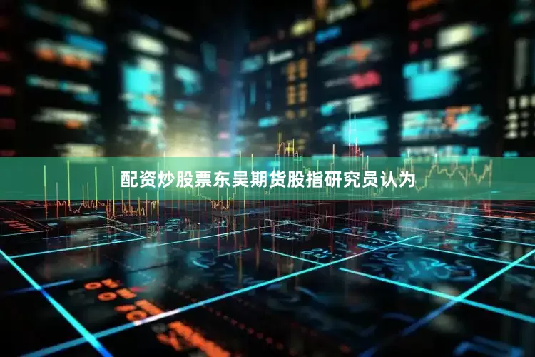 配资炒股票东吴期货股指研究员认为